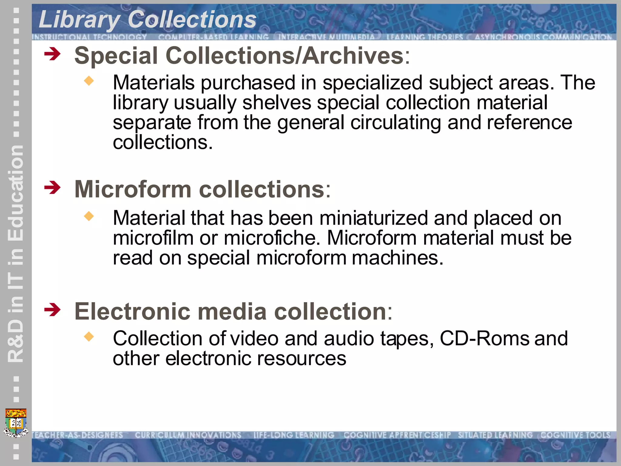Library Collections Special Collections/Archives :  Materials purchased in specialized subject areas. The library usually shelves special collection material separate from the general circulating and reference collections.  Microform collections :  Material that has been miniaturized and placed on microfilm or microfiche. Microform material must be read on special microform machines. Electronic media collection :  Collection of video and audio tapes, CD-Roms and other electronic resources  
