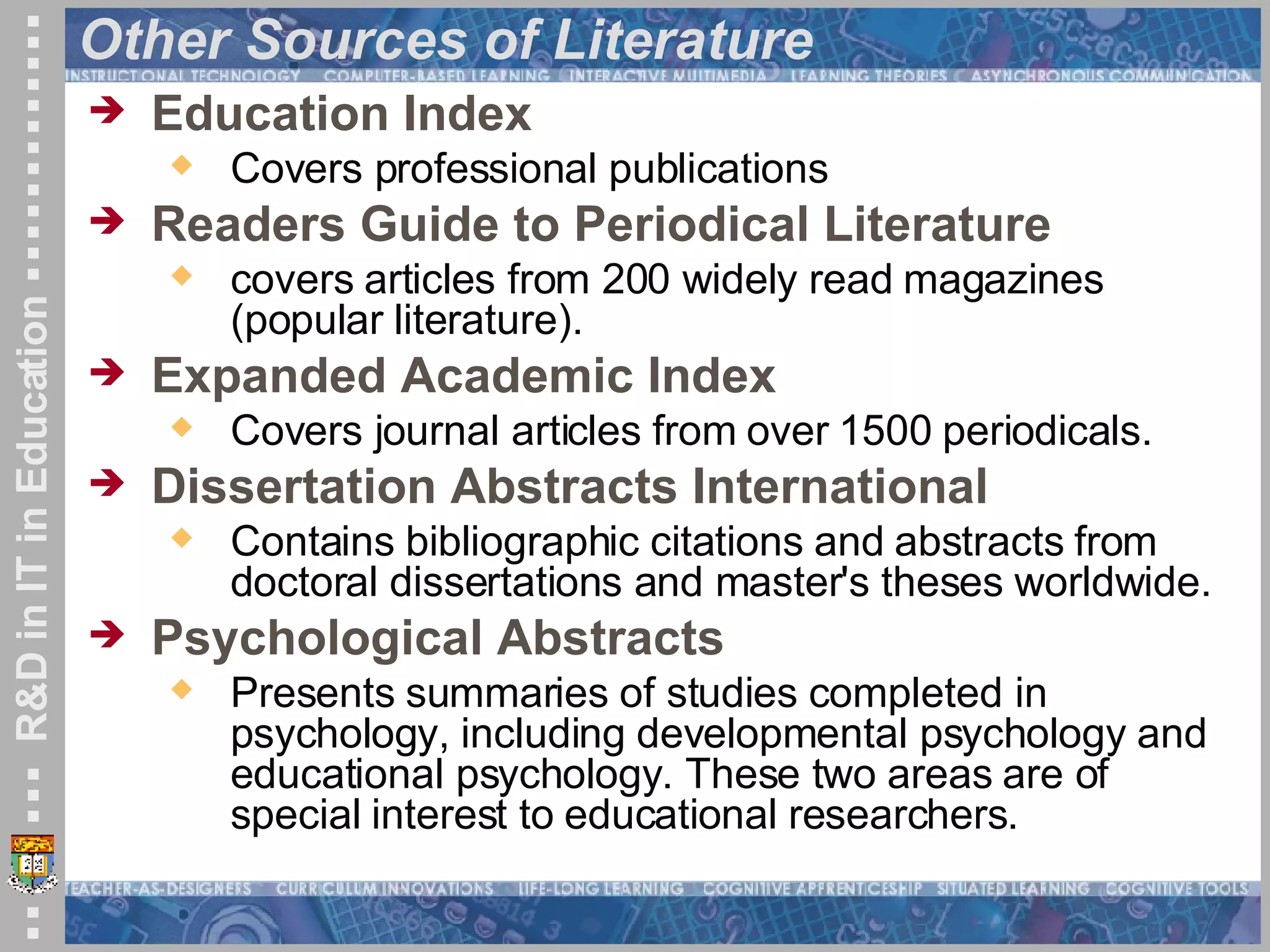 Other Sources of Literature Education Index Covers professional publications Readers Guide to Periodical Literature   covers articles from 200 widely read magazines (popular literature).  Expanded Academic Index   Covers journal articles from over 1500 periodicals.  Dissertation Abstracts International   Contains bibliographic citations and abstracts from doctoral dissertations and master's theses worldwide.  Psychological Abstracts   Presents summaries of studies completed in psychology, including developmental psychology and educational psychology. These two areas are of special interest to educational researchers.  