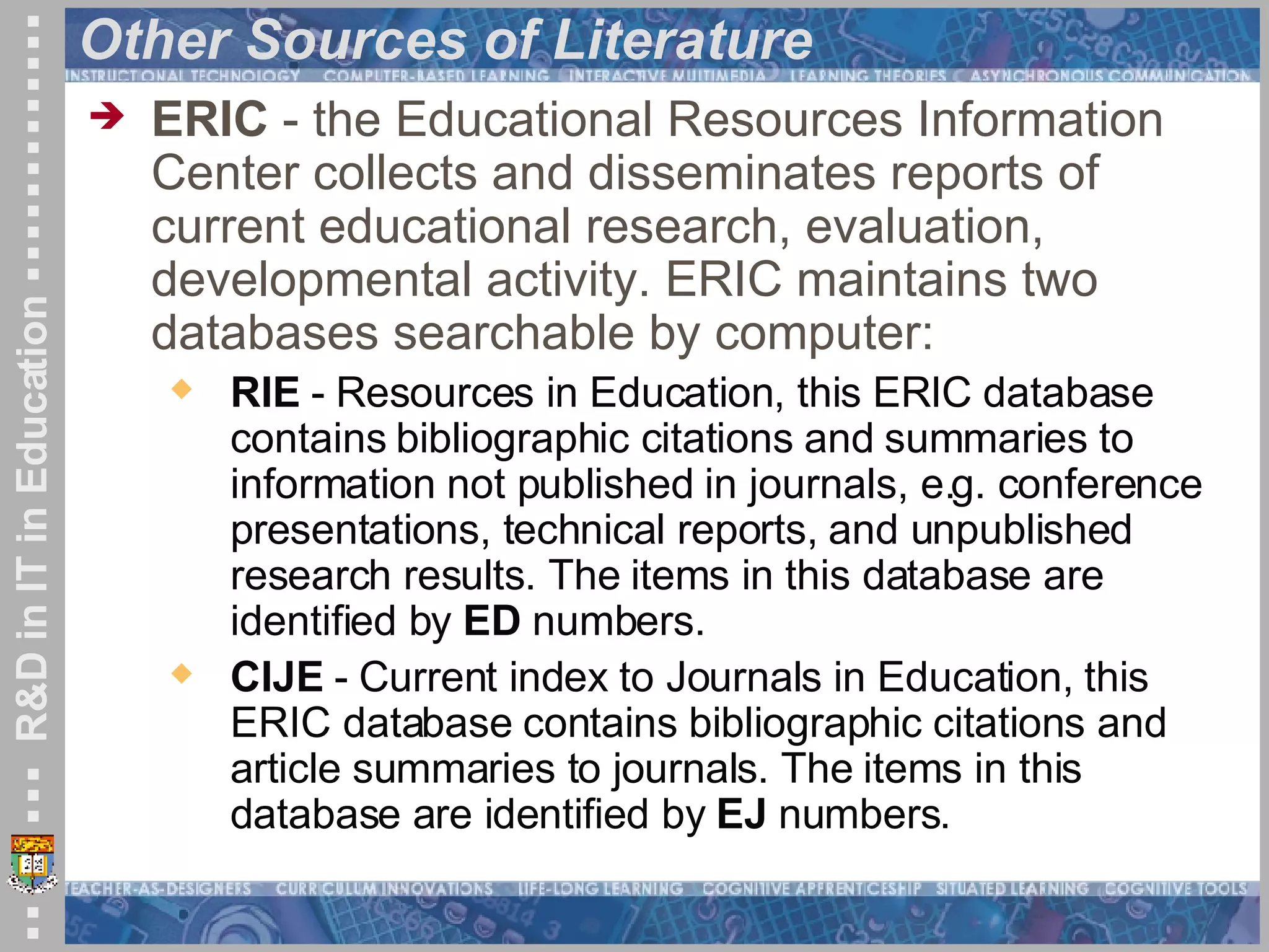 Other Sources of Literature ERIC  - the Educational Resources Information Center collects and disseminates reports of current educational research, evaluation, developmental activity. ERIC maintains two databases searchable by computer:  RIE  - Resources in Education, this ERIC database contains bibliographic citations and summaries to information not published in journals, e.g. conference presentations, technical reports, and unpublished research results. The items in this database are identified by  ED  numbers.  CIJE  - Current index to Journals in Education, this ERIC database contains bibliographic citations and article summaries to journals. The items in this database are identified by  EJ  numbers.  