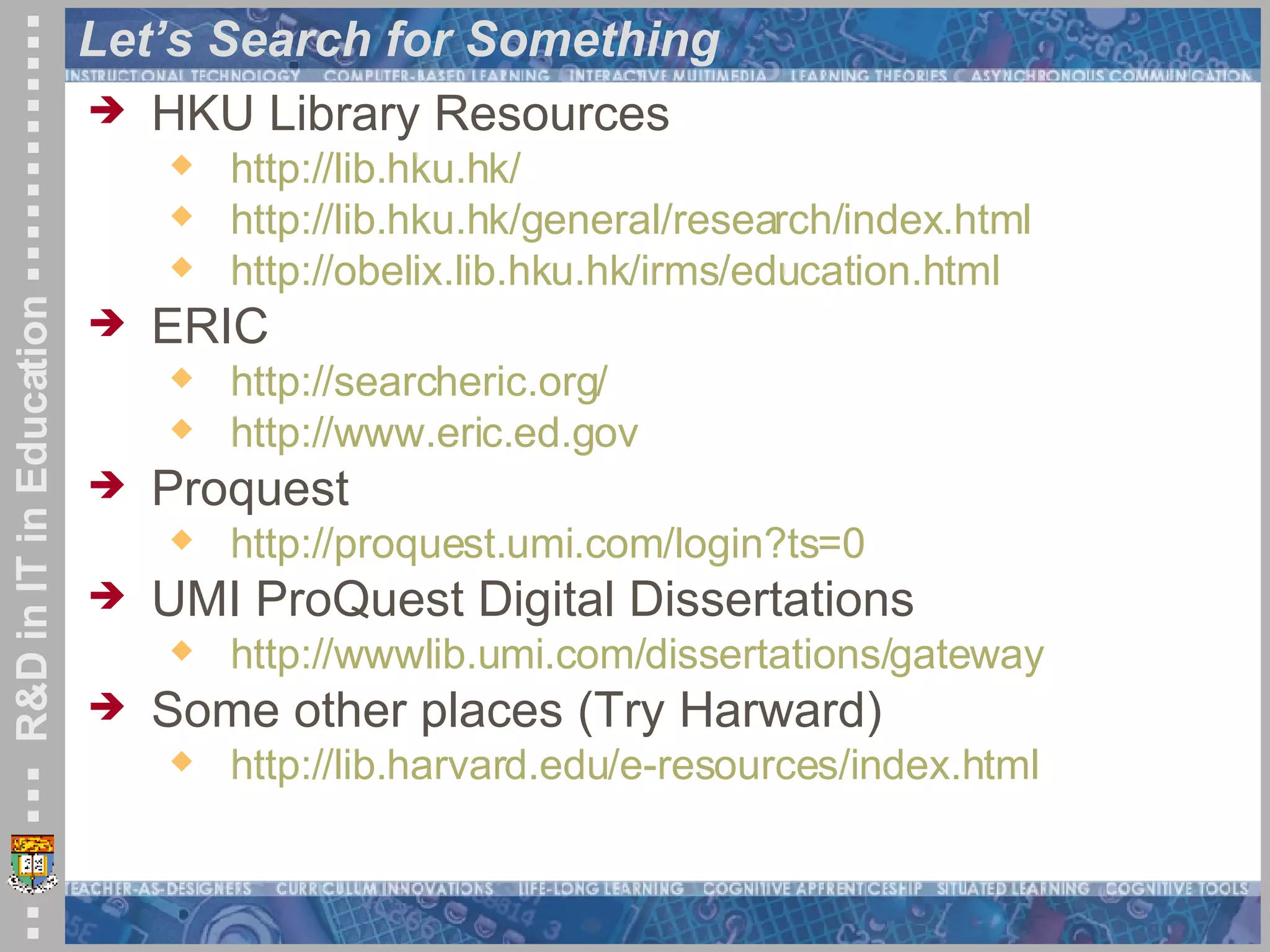 Let’s Search for Something HKU Library Resources http://lib.hku.hk/   http://lib.hku.hk/general/research/index.html http:// obelix.lib.hku.hk/irms/education.html ERIC http://searcheric.org/ http://www.eric.ed.gov Proquest http://proquest.umi.com/login?ts=0   UMI ProQuest Digital Dissertations http://wwwlib.umi.com/dissertations/gateway Some other places (Try Harward) http://lib.harvard.edu/e-resources/index.html   