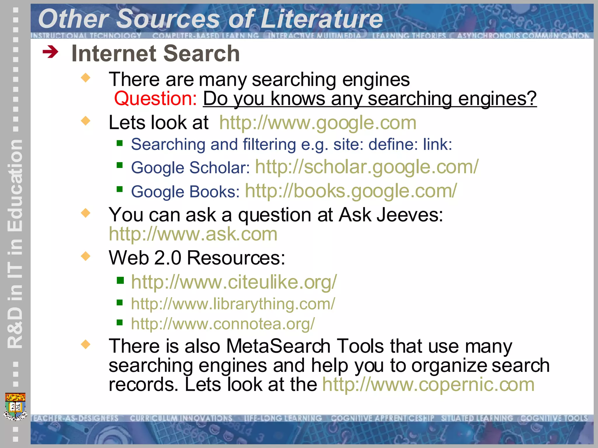 Other Sources of Literature Internet Search   There are many searching engines   Question:   Do you knows any searching engines? Lets look at  http:// www.google.com Searching and filtering e.g. site: define: link:  Google Scholar:  http://scholar.google.com/   Google Books:  http://books.google.com/   You can ask a question at Ask Jeeves: http:// www.ask.com   Web 2.0 Resources:  http:// www.citeulike.org /   http://www.librarything.com/   http://www.connotea.org/   There is also MetaSearch Tools that use many searching engines and help you to organize search records. Lets look at the  http:// www.copernic.com 