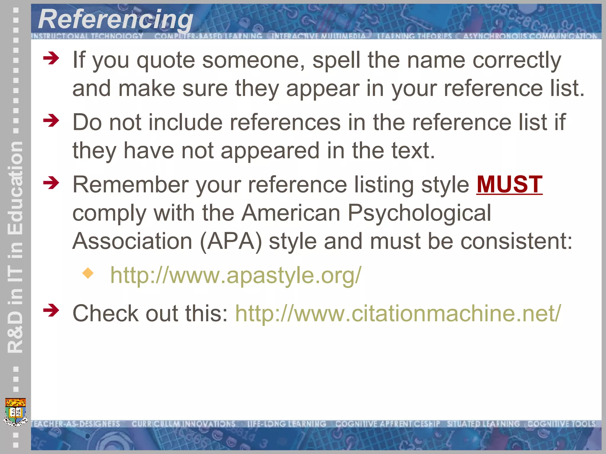Referencing If you quote someone, spell the name correctly and make sure they appear in your reference list. Do not include references in the reference list if they have not appeared in the text. Remember your reference listing style  MUST  comply with the American Psychological Association (APA) style and must be consistent: http://www.apastyle.org/ Check out this:  http://www.citationmachine.net/   