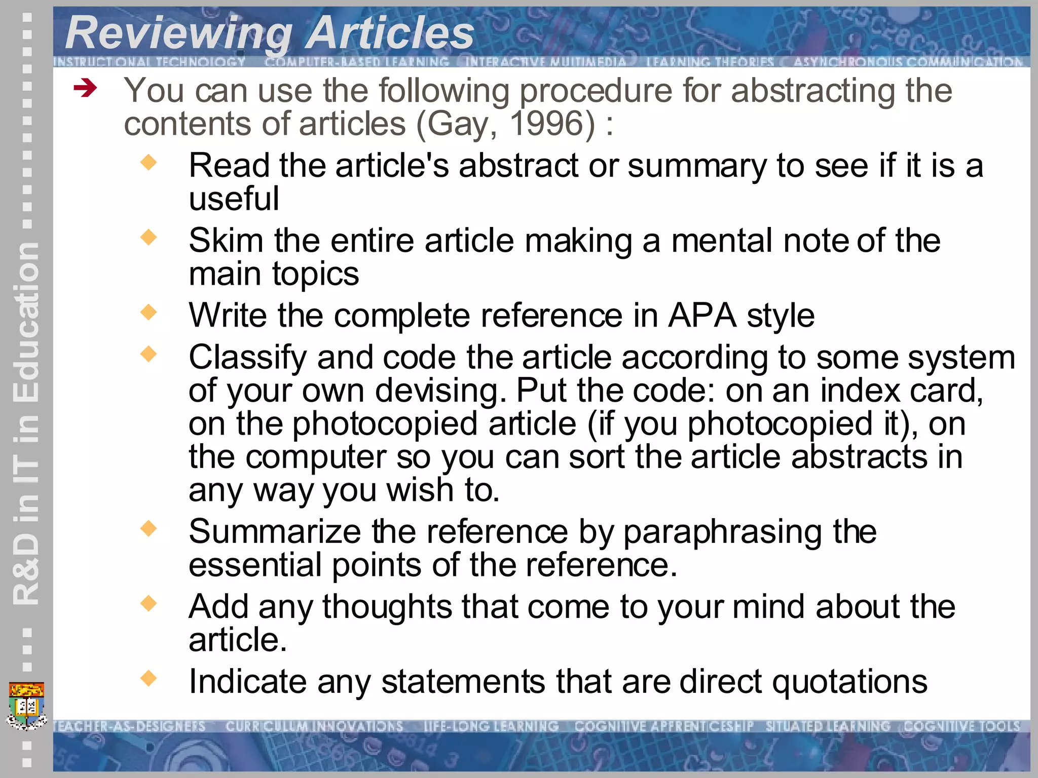 Reviewing Articles  You can use the following procedure for abstracting the contents of articles (Gay, 1996) : Read the article's abstract or summary to see if it is a useful Skim the entire article making a mental note of the main topics  Write the complete reference in APA style  Classify and code the article according to some system of your own devising. Put the code: on an index card, on the photocopied article (if you photocopied it), on the computer so you can sort the article abstracts in any way you wish to.  Summarize the reference by paraphrasing the essential points of the reference.  Add any thoughts that come to your mind about the article.  Indicate any statements that are direct quotations  