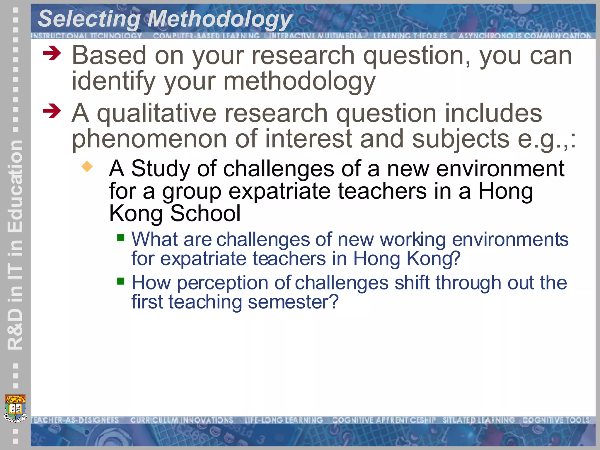 Selecting Methodology Based on your research question, you can identify your methodology A qualitative research question includes phenomenon of interest and subjects e.g.,: A Study of challenges of a new environment for a group expatriate teachers in a Hong Kong School What are challenges of new working environments for expatriate teachers in Hong Kong? How perception of challenges shift through out the first teaching semester? 