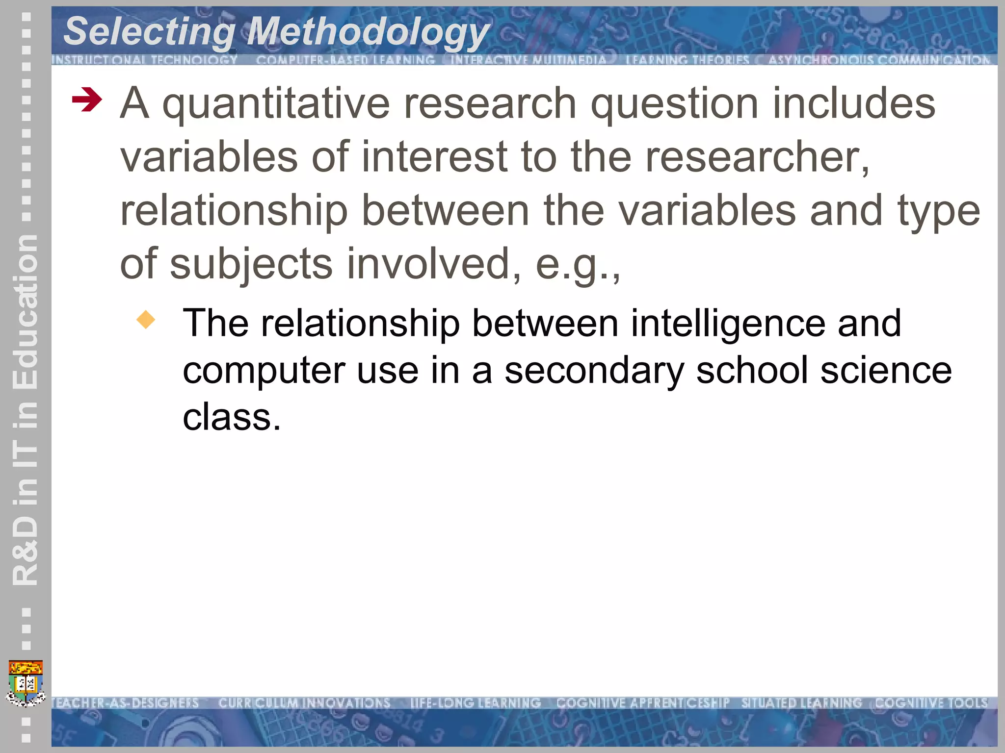 Selecting Methodology A quantitative research question includes variables of interest to the researcher, relationship between the variables and type of subjects involved, e.g., The relationship between intelligence and computer use in a secondary school science class. 