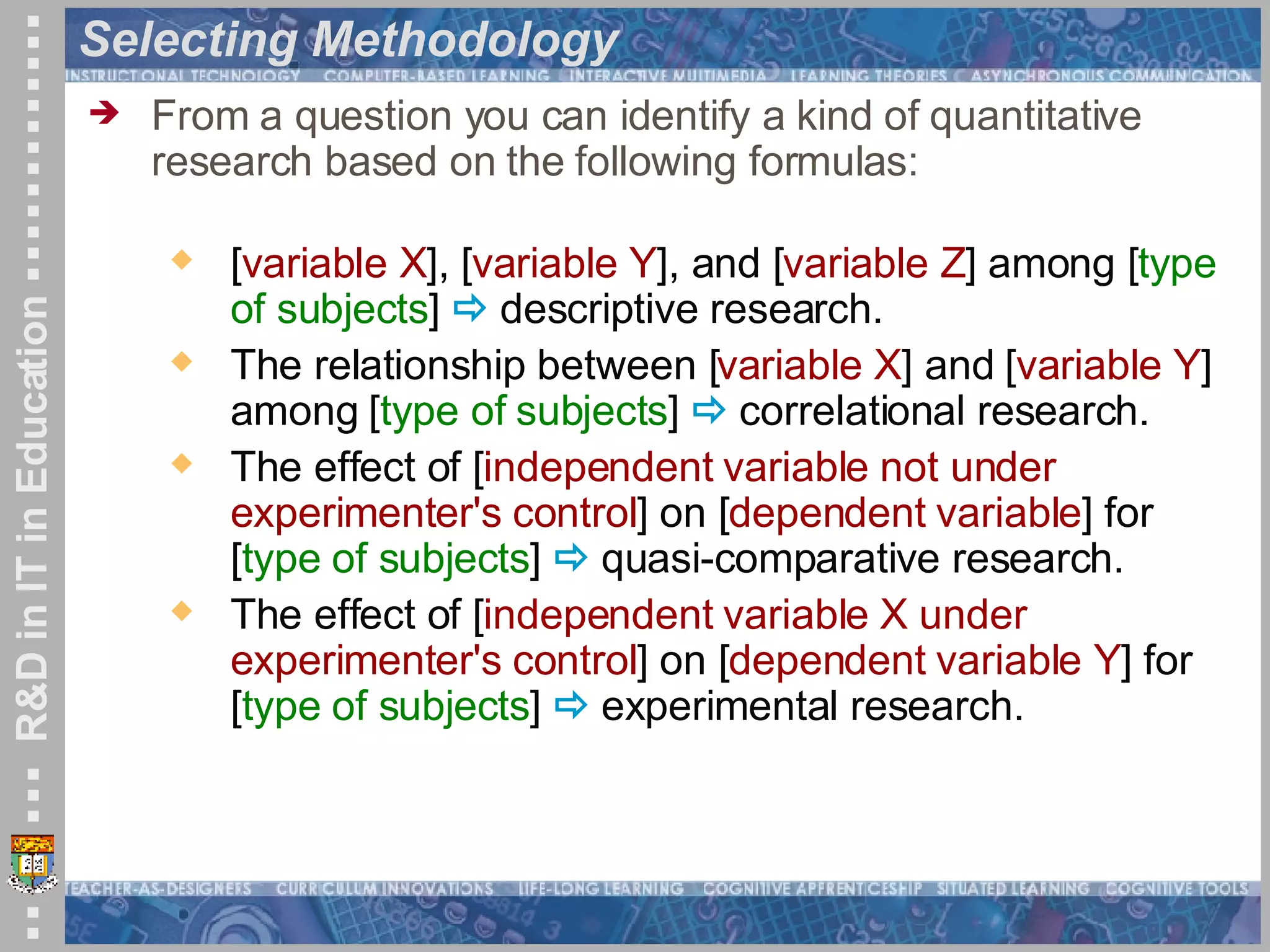 Selecting Methodology From a question you can identify a kind of quantitative research based on the following formulas: [ variable X ], [ variable Y ], and [ variable Z ] among [ type of subjects ]    descriptive research.  The relationship between [ variable X ] and [ variable Y ] among [ type of subjects ]    correlational research.  The effect of [ independent variable not under experimenter's control ] on [ dependent variable ] for [ type of subjects ]    quasi-comparative research.  The effect of [ independent variable X under experimenter's control ] on [ dependent variable Y ] for [ type of subjects ]    experimental research.  