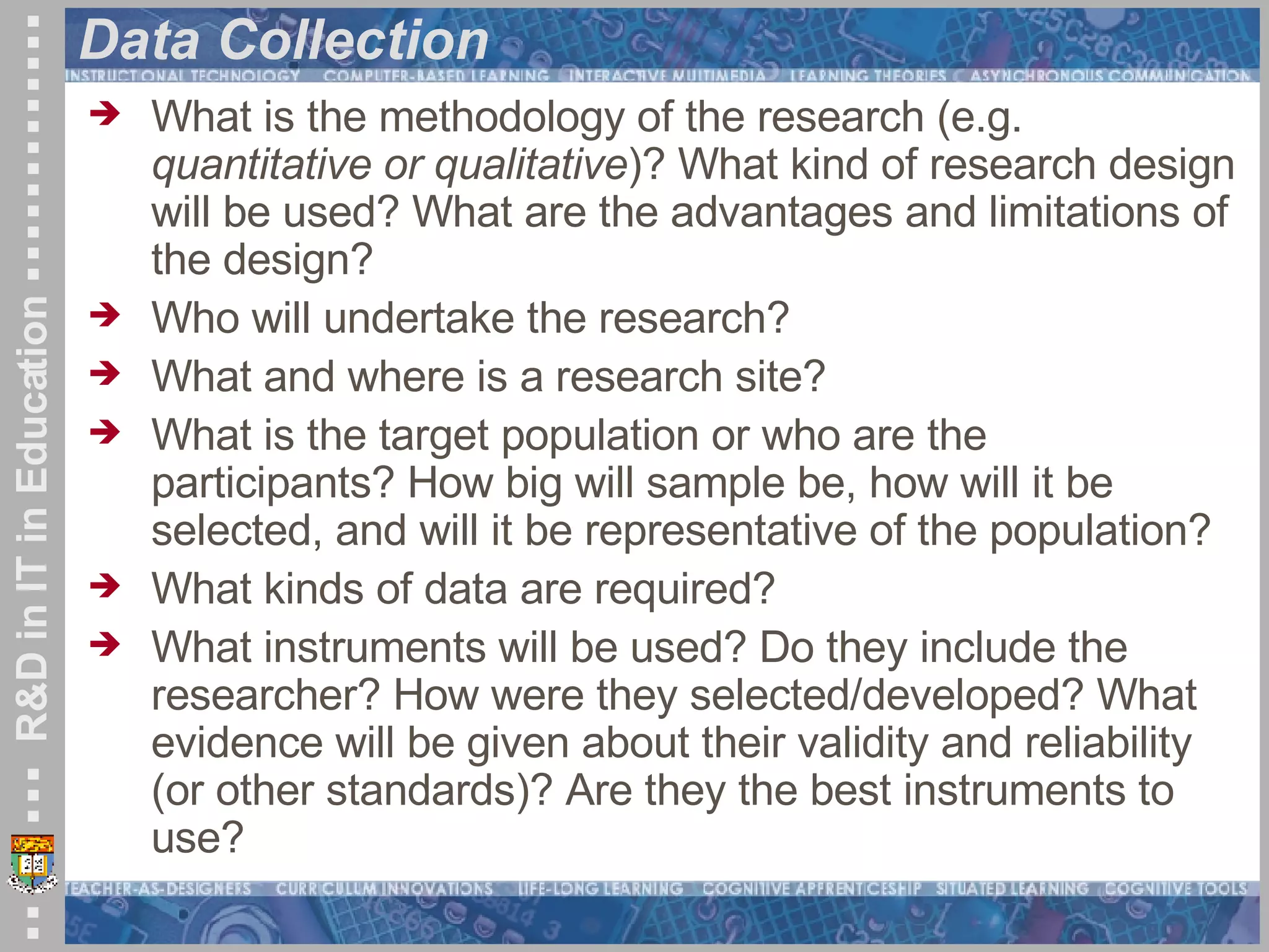Data Collection What is the methodology of the research (e.g.  quantitative or qualitative )? What kind of research design will be used? What are the advantages and limitations of the design?  Who will undertake the research?  What and where is a research site?  What is the target population or who are the participants? How big will sample be, how will it be selected, and will it be representative of the population?  What kinds of data are required? What instruments will be used? Do they include the researcher? How were they selected/developed? What evidence will be given about their validity and reliability (or other standards)? Are they the best instruments to use?   
