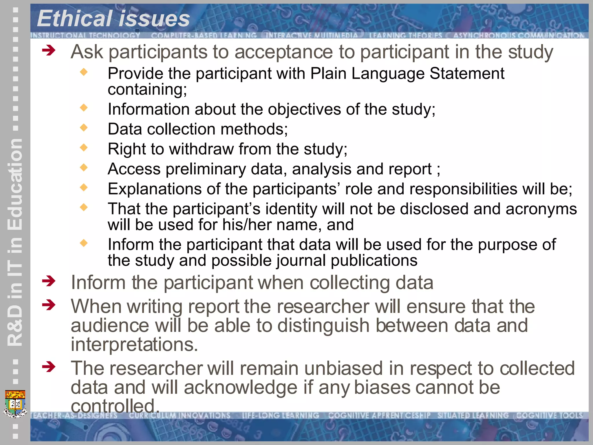 Ethical issues  Ask participants to acceptance to participant in the study Provide the participant with Plain Language Statement containing; Information about the objectives of the study;  Data collection methods;  Right to withdraw from the study; Access preliminary data, analysis and report ; Explanations of the participants’ role and responsibilities will be;  That the participant’s identity will not be disclosed and acronyms will be used for his/her name, and Inform the participant that data will be used for the purpose of the study and possible journal publications Inform the participant when collecting data When writing report the researcher will ensure that the audience will be able to distinguish between data and interpretations.  The researcher will remain unbiased in respect to collected data and will acknowledge if any biases cannot be controlled. 