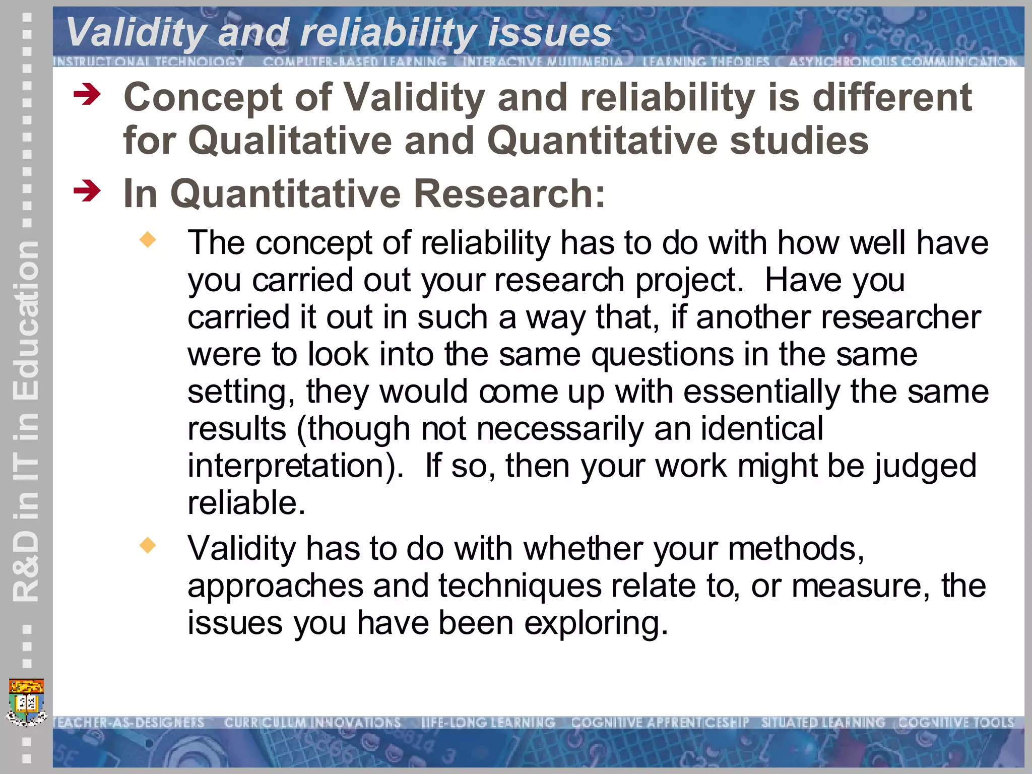Validity and reliability issues Concept of Validity and reliability is different for Qualitative and Quantitative studies In Quantitative Research: The concept of reliability has to do with how well have you carried out your research project.  Have you carried it out in such a way that, if another researcher were to look into the same questions in the same setting, they would come up with essentially the same results (though not necessarily an identical interpretation).  If so, then your work might be judged reliable. Validity has to do with whether your methods, approaches and techniques relate to, or measure, the issues you have been exploring. 