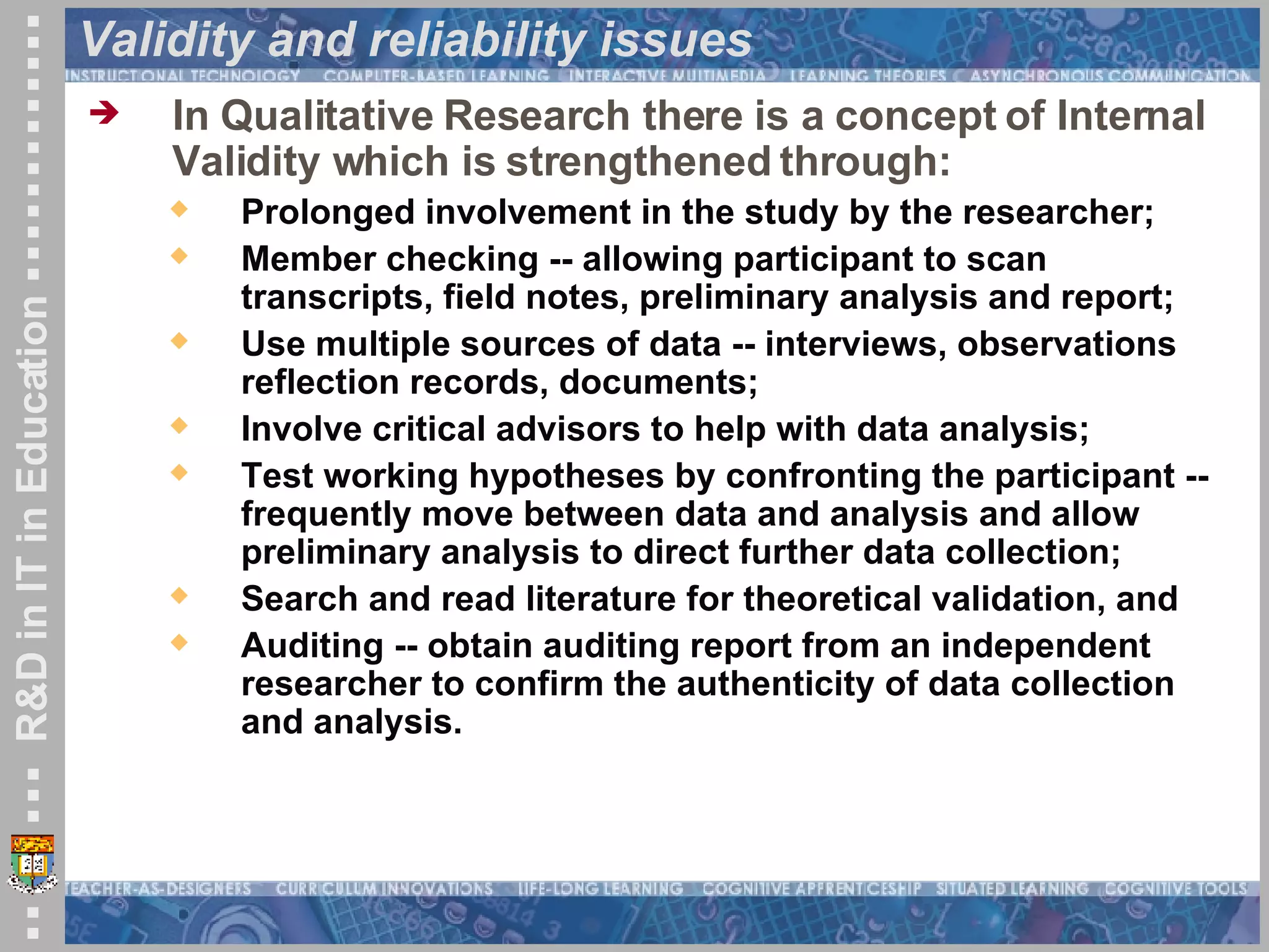 Validity and reliability issues In Qualitative Research there is a concept of Internal Validity which is strengthened through:  Prolonged involvement in the study by the researcher; Member checking -- allowing participant to scan transcripts, field notes, preliminary analysis and report; Use multiple sources of data -- interviews, observations reflection records, documents;  Involve critical advisors to help with data analysis; Test working hypotheses by confronting the participant -- frequently move between data and analysis and allow preliminary analysis to direct further data collection; Search and read literature for theoretical validation, and Auditing -- obtain auditing report from an independent researcher to confirm the authenticity of data collection and analysis.   