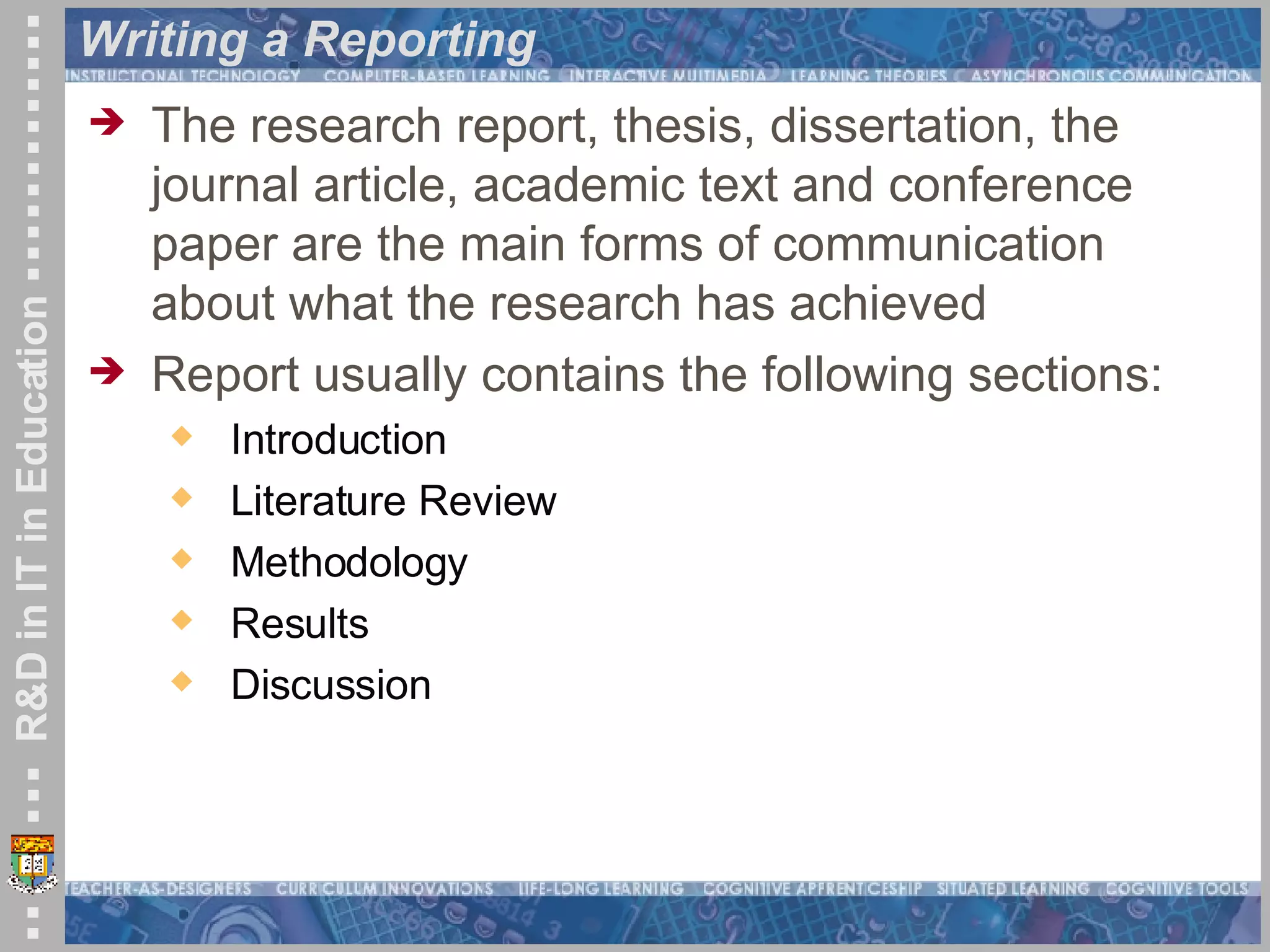 Writing a Reporting  The research report, thesis, dissertation, the journal article, academic text and conference paper are the main forms of communication about what the research has achieved   Report usually contains the following sections: Introduction Literature Review Methodology Results Discussion  