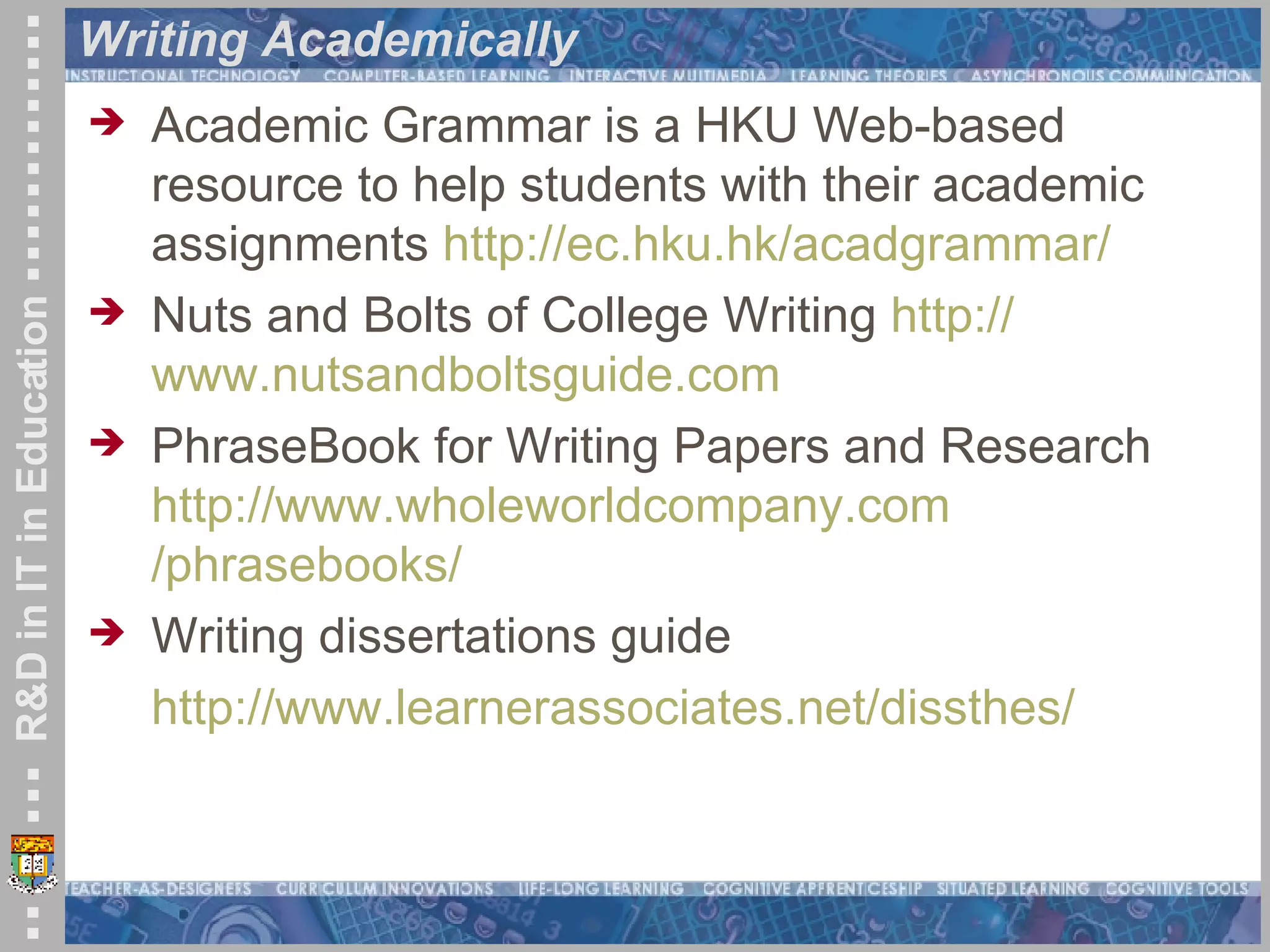 Writing Academically Academic Grammar is a HKU Web-based resource to help students with their academic assignments  http:// ec.hku.hk/acadgrammar / Nuts and Bolts of College Writing  http:// www.nutsandboltsguide.com   PhraseBook for Writing Papers and Research  http:// www.wholeworldcompany.com /phrasebooks/   Writing dissertations guide http:// www.learnerassociates.net/dissthes / 