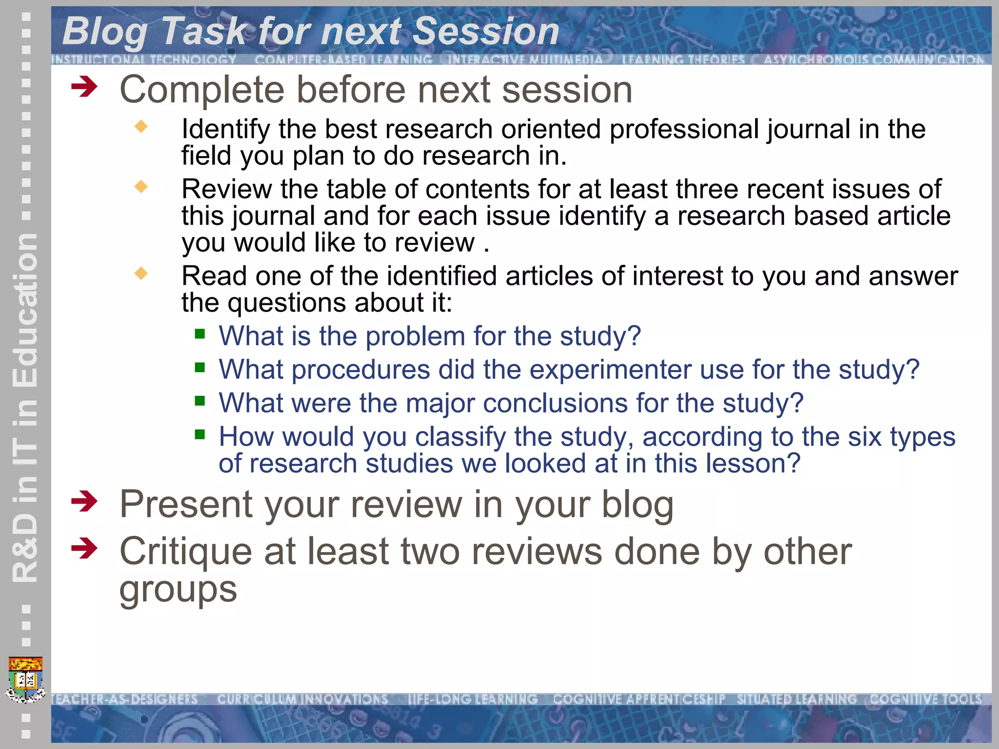 Blog Task for next Session Complete before next session Identify the best research oriented professional journal in the field you plan to do research in. Review the table of contents for at least three recent issues of this journal and for each issue identify a research based article you would like to review . Read one of the identified articles of interest to you and answer the questions about it: What is the problem for the study?  What procedures did the experimenter use for the study?  What were the major conclusions for the study?  How would you classify the study, according to the six types of research studies we looked at in this lesson?  Present your review in your blog Critique at least two reviews done by other groups 