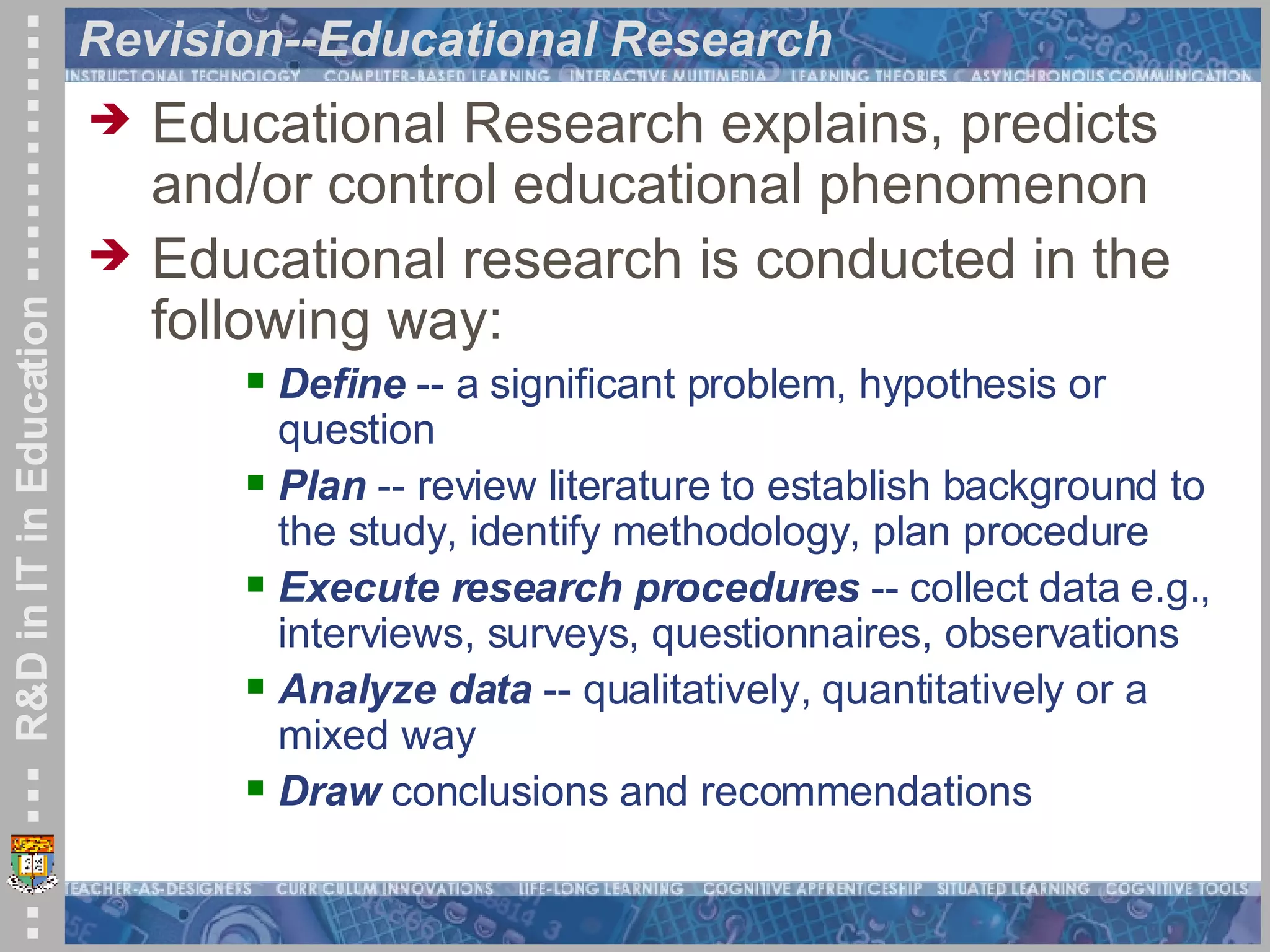Revision--Educational Research Educational Research explains, predicts and/or control educational phenomenon Educational research is conducted in the following way: Define  -- a significant problem, hypothesis or question  Plan  -- review literature to establish background to the study, identify methodology, plan procedure Execute research procedures  -- collect data e.g., interviews, surveys, questionnaires, observations Analyze data  -- qualitatively, quantitatively or a mixed way Draw  conclusions and recommendations  