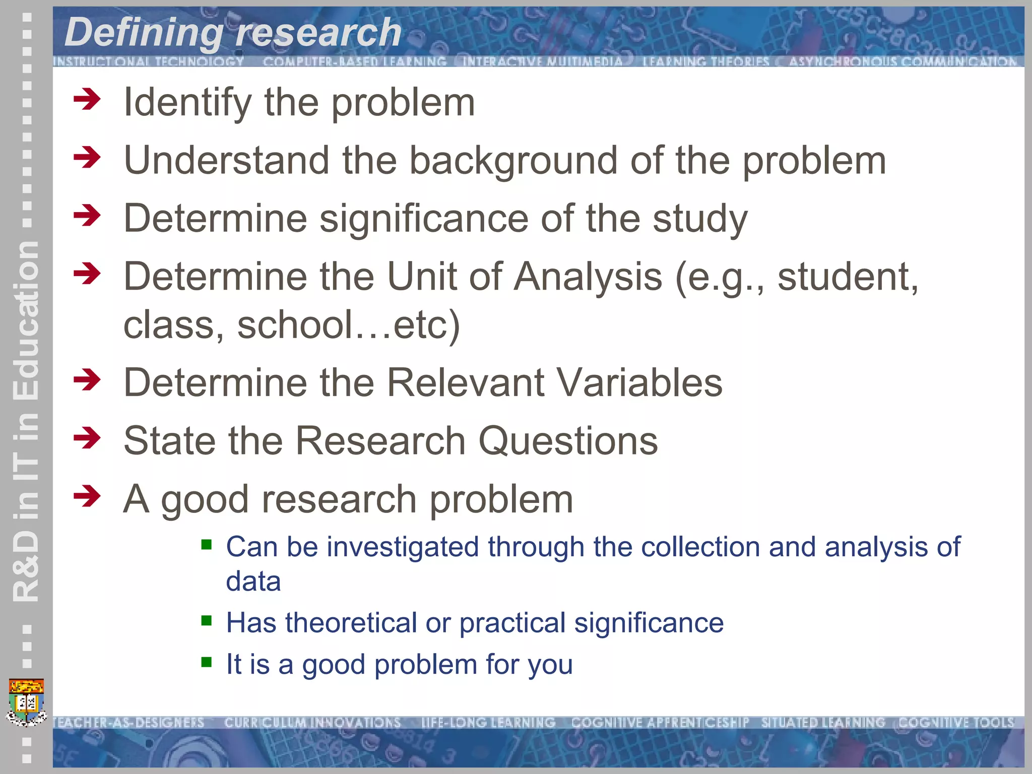 Defining research Identify the problem Understand the background of the problem Determine significance of the study Determine the Unit of Analysis (e.g., student, class, school…etc) Determine the Relevant Variables State the Research Questions A good research problem Can be investigated through the collection and analysis of data  Has theoretical or practical significance  It is a good problem for you 
