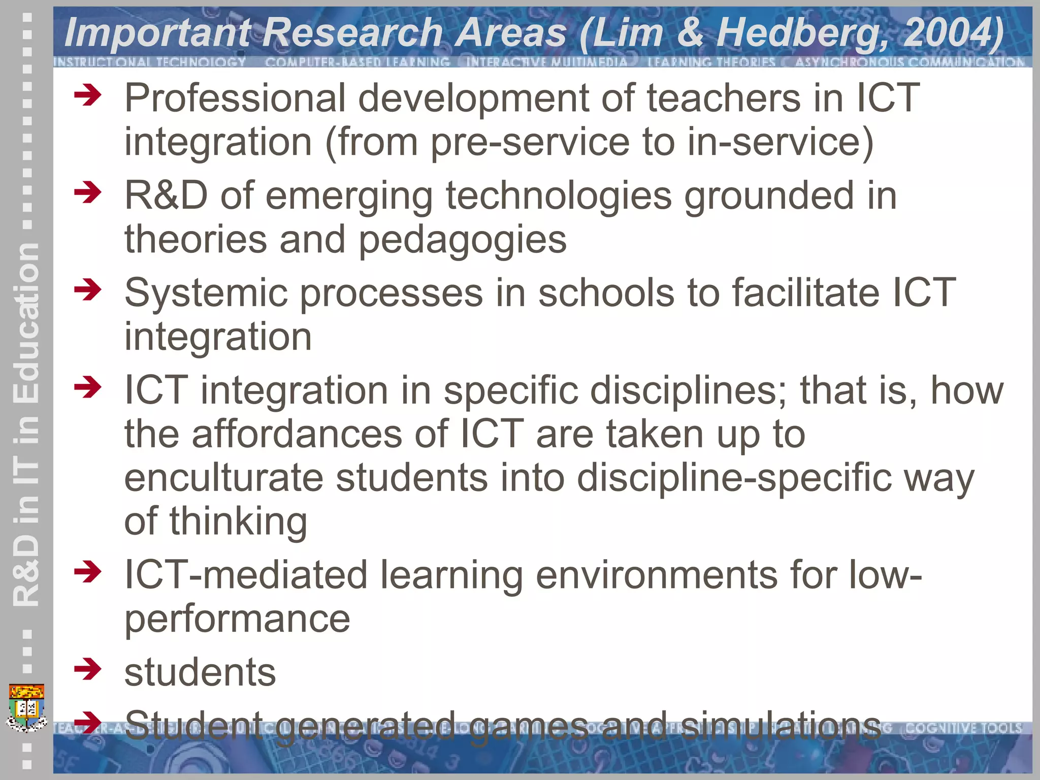 Important Research Areas (Lim & Hedberg, 2004) Professional development of teachers in ICT integration (from pre-service to in-service) R&D of emerging technologies grounded in theories and pedagogies Systemic processes in schools to facilitate ICT integration ICT integration in specific disciplines; that is, how the affordances of ICT are taken up to enculturate students into discipline-specific way of thinking ICT-mediated learning environments for low-performance students Student generated games and simulations 