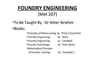FOUNDRY ENGINEERING
(Met 207)
•To Be Taught By : Dr Ather Ibrahim
•Books:
•Principles of Metal casting by Philip C Rosenthal
•Foundry Engineering by Beely
•Foundry Engineering by Campbell
•Foundry Technology by Peter Beely
•Metallurgical Principles
of Foundry Castings by Campbell J.
 