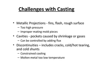 Challenges with Casting
• Metallic Projections - fins, flash, rough surface
– Too high pressure
– Improper mating mold pieces
• Cavities - pockets caused by shrinkage or gases
– Can be controlled by adding flux
• Discontinuities – includes cracks, cold/hot tearing,
and cold shunts
– Constrained cooling
– Molten metal too low temperature
 
