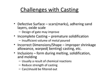 Challenges with Casting
• Defective Surface – scars(marks), adhering sand
layers, oxide scale
– Design of gate may improve
• Incomplete Casting – premature solidification
– Insufficient volume of metal poured
• Incorrect Dimensions/Shape – improper shrinkage
allowance, warped( benting) casting, etc.
• Inclusions – form during melting, solidification,
and molding
– Usually a result of chemical reactions
– Reduce strength of casting
– Can/should be filtered out
 