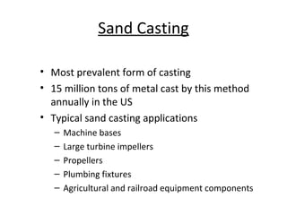 Sand Casting
• Most prevalent form of casting
• 15 million tons of metal cast by this method
annually in the US
• Typical sand casting applications
– Machine bases
– Large turbine impellers
– Propellers
– Plumbing fixtures
– Agricultural and railroad equipment components
 