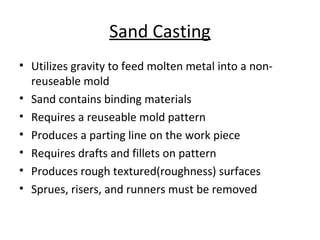 Sand Casting
• Utilizes gravity to feed molten metal into a non-
reuseable mold
• Sand contains binding materials
• Requires a reuseable mold pattern
• Produces a parting line on the work piece
• Requires drafts and fillets on pattern
• Produces rough textured(roughness) surfaces
• Sprues, risers, and runners must be removed
 