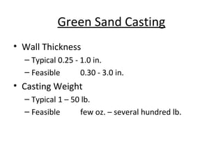 Green Sand Casting
• Wall Thickness
– Typical 0.25 - 1.0 in.
– Feasible 0.30 - 3.0 in.
• Casting Weight
– Typical 1 – 50 lb.
– Feasible few oz. – several hundred lb.
 