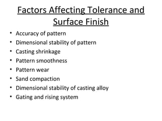 Factors Affecting Tolerance and
Surface Finish
• Accuracy of pattern
• Dimensional stability of pattern
• Casting shrinkage
• Pattern smoothness
• Pattern wear
• Sand compaction
• Dimensional stability of casting alloy
• Gating and rising system
 
