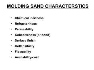 MOLDING SAND CHARACTERSTICS
• Chemical inertness
• Refractoriness
• Permeability
• Cohesiveness (or bond)
• Surface finish
• Collapsibility
• Flowability
• Availability/cost
 