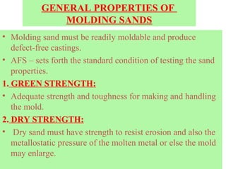 GENERAL PROPERTIES OF
MOLDING SANDS
• Molding sand must be readily moldable and produce
defect-free castings.
• AFS – sets forth the standard condition of testing the sand
properties.
1. GREEN STRENGTH:
• Adequate strength and toughness for making and handling
the mold.
2. DRY STRENGTH:
• Dry sand must have strength to resist erosion and also the
metallostatic pressure of the molten metal or else the mold
may enlarge.
 