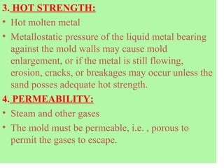 3. HOT STRENGTH:
• Hot molten metal
• Metallostatic pressure of the liquid metal bearing
against the mold walls may cause mold
enlargement, or if the metal is still flowing,
erosion, cracks, or breakages may occur unless the
sand posses adequate hot strength.
4. PERMEABILITY:
• Steam and other gases
• The mold must be permeable, i.e. , porous to
permit the gases to escape.
 