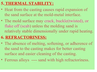 5. THERMAL STABILITY:
• Heat from the casting causes rapid expansion of
the sand surface at the mold-metal interface.
• The mold surface may crack, buckle(twisted), or
flake off (scab) unless the molding sand is
relatively stable dimensionally under rapid heating.
6. REFRACTORINESS:
• The absence of melting, softening, or adherence of
the sand to the casting makes for better casting
surface and easier cleaning of the casting.
• Ferrous alloys ---- sand with high refractoriness.
 