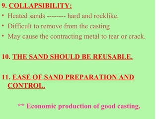 9. COLLAPSIBILITY:
• Heated sands -------- hard and rocklike.
• Difficult to remove from the casting
• May cause the contracting metal to tear or crack.
10. THE SAND SHOULD BE REUSABLE.
11. EASE OF SAND PREPARATION AND
CONTROL.
** Economic production of good casting.
 