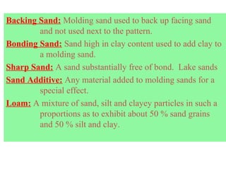 Backing Sand: Molding sand used to back up facing sand
and not used next to the pattern.
Bonding Sand: Sand high in clay content used to add clay to
a molding sand.
Sharp Sand: A sand substantially free of bond. Lake sands
Sand Additive: Any material added to molding sands for a
special effect.
Loam: A mixture of sand, silt and clayey particles in such a
proportions as to exhibit about 50 % sand grains
and 50 % silt and clay.
 