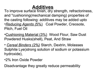 Additives
To improve surface finish, dry strength, refractoriness,
and "cushioning(mechanical damping) properties of
the casting following: additives may be added upto
•Reducing Agents (5%) Coal Powder, Creosote,
Pitch, Fuel Oil
•Cushioning Material (3%) Wood Flour, Saw Dust
Powdered Husks(shell), Peat, And Straw
• Cereal Binders (2%) Starch, Dextrin, Molasses
Sulphite Lye(strong solution of sodium or potassium
hydroxide),
•2% Iron Oxide Powder
Disadvantage they greatly reduce permeability
 