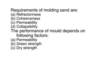 Requirements of molding sand are:
(a) Refractoriness
(b) Cohesiveness
(c) Permeability
(d) Collapsibility
The performance of mould depends on
following factors:
(a) Permeability
(b) Green strength
(c) Dry strength
 