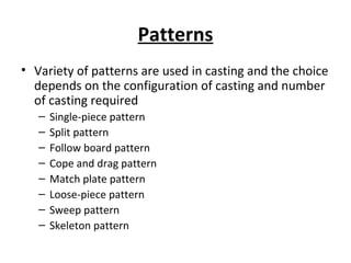 Patterns
• Variety of patterns are used in casting and the choice
depends on the configuration of casting and number
of casting required
– Single-piece pattern
– Split pattern
– Follow board pattern
– Cope and drag pattern
– Match plate pattern
– Loose-piece pattern
– Sweep pattern
– Skeleton pattern
 