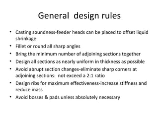 General design rules
• Casting soundness-feeder heads can be placed to offset liquid
shrinkage
• Fillet or round all sharp angles
• Bring the minimum number of adjoining sections together
• Design all sections as nearly uniform in thickness as possible
• Avoid abrupt section changes-eliminate sharp corners at
adjoining sections: not exceed a 2:1 ratio
• Design ribs for maximum effectiveness-increase stiffness and
reduce mass
• Avoid bosses & pads unless absolutely necessary
 