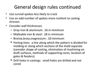 General design rules continued
• Use curved spokes-less likely to crack
• Use an odd number of spokes-more resilient to casting
stresses
• Consider wall thicknesses
– Gray-iron & aluminum: .16 in minimum
– Malleable iron & steel: .18 in minimum
– Bronze,brass,magnesium: .10 minimum
 Parting lines: a line along which the pattern is divided for
molding or along which sections of the mold separate
(consider shape of casting, elimination of machining on
draft surfaces, methods of supporting cores, location of
gates & feeders)
 Drill holes in castings: small holes are drilled and not
cored
 