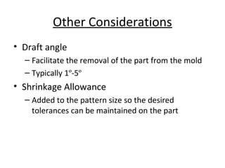 Other Considerations
• Draft angle
– Facilitate the removal of the part from the mold
– Typically 1º-5º
• Shrinkage Allowance
– Added to the pattern size so the desired
tolerances can be maintained on the part
 