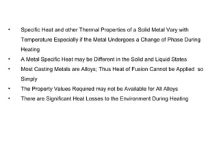 • Specific Heat and other Thermal Properties of a Solid Metal Vary with
Temperature Especially if the Metal Undergoes a Change of Phase During
Heating
• A Metal Specific Heat may be Different in the Solid and Liquid States
• Most Casting Metals are Alloys; Thus Heat of Fusion Cannot be Applied so
Simply
• The Property Values Required may not be Available for All Alloys
• There are Significant Heat Losses to the Environment During Heating
 