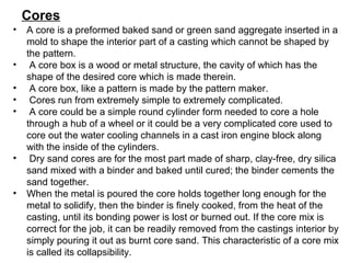 • A core is a preformed baked sand or green sand aggregate inserted in a
mold to shape the interior part of a casting which cannot be shaped by
the pattern.
• A core box is a wood or metal structure, the cavity of which has the
shape of the desired core which is made therein.
• A core box, like a pattern is made by the pattern maker.
• Cores run from extremely simple to extremely complicated.
• A core could be a simple round cylinder form needed to core a hole
through a hub of a wheel or it could be a very complicated core used to
core out the water cooling channels in a cast iron engine block along
with the inside of the cylinders.
• Dry sand cores are for the most part made of sharp, clay-free, dry silica
sand mixed with a binder and baked until cured; the binder cements the
sand together.
• When the metal is poured the core holds together long enough for the
metal to solidify, then the binder is finely cooked, from the heat of the
casting, until its bonding power is lost or burned out. If the core mix is
correct for the job, it can be readily removed from the castings interior by
simply pouring it out as burnt core sand. This characteristic of a core mix
is called its collapsibility.
Cores
 