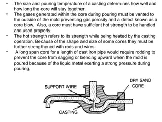 • The size and pouring temperature of a casting determines how well and
how long the core will stay together.
• The gases generated within the core during pouring must be vented to
the outside of the mold preventing gas porosity and a defect known as a
core blow. Also, a core must have sufficient hot strength to be handled
and used properly.
• The hot strength refers to its strength while being heated by the casting
operation. Because of the shape and size of some cores they must be
further strengthened with rods and wires.
• A long span core for a length of cast iron pipe would require rodding to
prevent the core from sagging or bending upward when the mold is
poured because of the liquid metal exerting a strong pressure during
pouring.
 