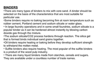 BINDERS
•There are many types of binders to mix with core sand. A binder should be
selected on the basis of the characteristics that are most suitable for
particular use.
•Some binders require no baking becoming firm at room temperature such as
rubber cement, Portland cement and sodium silicate or water glass.
• In large foundry operations and in some small foundries, sodium silicate is a
popular binder as it can be hardened almost instantly by blowing carbon
dioxide gas through the mixture.
•The sodium silicate/CO2 process hardens through reaction. The silica gel
that is formed binds individual sand grains together.
•Oil binders require heating or baking before they develop sufficient strength
to withstand the molten metal.
• Sulfite binders also require heating. The most popular of the sulfite binders
is a product of the wood pulp industry.
• There are many liquid binders made from starches, cereals and sugars.
They are available under a countless number of trade names.
 