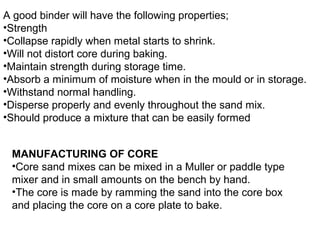 A good binder will have the following properties;
•Strength
•Collapse rapidly when metal starts to shrink.
•Will not distort core during baking.
•Maintain strength during storage time.
•Absorb a minimum of moisture when in the mould or in storage.
•Withstand normal handling.
•Disperse properly and evenly throughout the sand mix.
•Should produce a mixture that can be easily formed
MANUFACTURING OF CORE
•Core sand mixes can be mixed in a Muller or paddle type
mixer and in small amounts on the bench by hand.
•The core is made by ramming the sand into the core box
and placing the core on a core plate to bake.
 