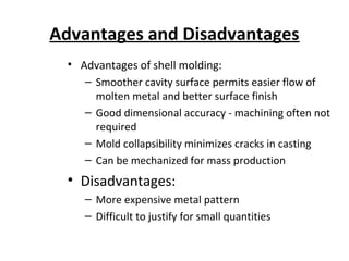 Advantages and Disadvantages
• Advantages of shell molding:
– Smoother cavity surface permits easier flow of
molten metal and better surface finish
– Good dimensional accuracy - machining often not
required
– Mold collapsibility minimizes cracks in casting
– Can be mechanized for mass production
• Disadvantages:
– More expensive metal pattern
– Difficult to justify for small quantities
 