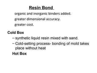 Resin Bond
Cold Box
– synthetic liquid resin mixed with sand.
– Cold-setting process- bonding of mold takes
place without heat
Hot Box
organic and inorganic binders added.
greater dimensional accuracy.
greater cost.
 