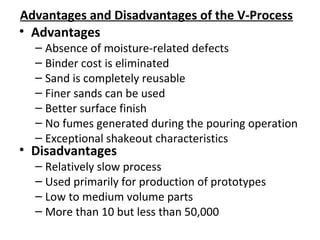Advantages and Disadvantages of the V-Process
• Advantages
– Absence of moisture-related defects
– Binder cost is eliminated
– Sand is completely reusable
– Finer sands can be used
– Better surface finish
– No fumes generated during the pouring operation
– Exceptional shakeout characteristics
• Disadvantages
– Relatively slow process
– Used primarily for production of prototypes
– Low to medium volume parts
– More than 10 but less than 50,000
 