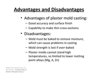 ©2007 John Wiley & Sons, Inc.
M P Groover, Fundamentals of
Modern Manufacturing 3/e
Advantages and Disadvantages
• Advantages of plaster mold casting:
– Good accuracy and surface finish
– Capability to make thin cross sections‑
• Disadvantages:
– Mold must be baked to remove moisture,
which can cause problems in casting
– Mold strength is lost if over-baked
– Plaster molds cannot stand high
temperatures, so limited to lower melting
point alloys (Mg, A, Zn)
 