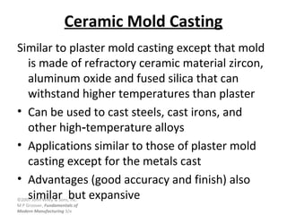 ©2007 John Wiley & Sons, Inc.
M P Groover, Fundamentals of
Modern Manufacturing 3/e
Ceramic Mold Casting
Similar to plaster mold casting except that mold
is made of refractory ceramic material zircon,
aluminum oxide and fused silica that can
withstand higher temperatures than plaster
• Can be used to cast steels, cast irons, and
other high temperature alloys‑
• Applications similar to those of plaster mold
casting except for the metals cast
• Advantages (good accuracy and finish) also
similar but expansive
 