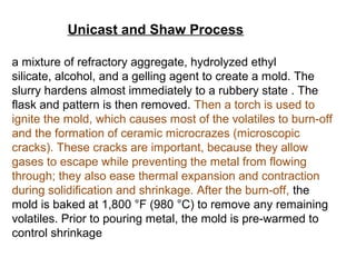 Unicast and Shaw Process
a mixture of refractory aggregate, hydrolyzed ethyl
silicate, alcohol, and a gelling agent to create a mold. The
slurry hardens almost immediately to a rubbery state . The
flask and pattern is then removed. Then a torch is used to
ignite the mold, which causes most of the volatiles to burn-off
and the formation of ceramic microcrazes (microscopic
cracks). These cracks are important, because they allow
gases to escape while preventing the metal from flowing
through; they also ease thermal expansion and contraction
during solidification and shrinkage. After the burn-off, the
mold is baked at 1,800 °F (980 °C) to remove any remaining
volatiles. Prior to pouring metal, the mold is pre-warmed to
control shrinkage
 